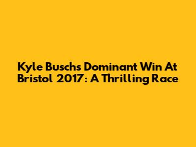 Kyle Busch's Dominant Win At Bristol 2017: A Thrilling Race
