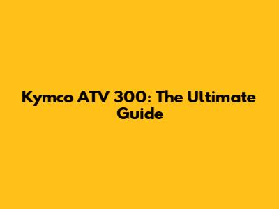 Kymco ATV 300: The Ultimate Guide