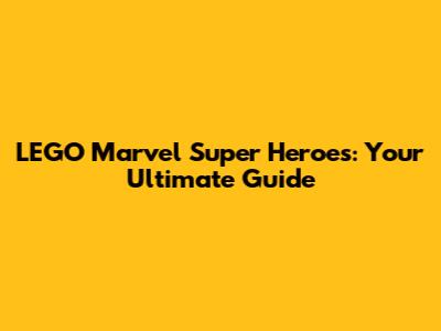 LEGO Marvel Super Heroes: Your Ultimate Guide