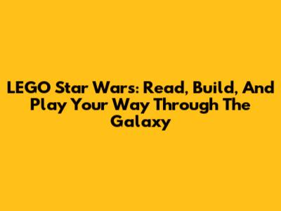 LEGO Star Wars: Read, Build, And Play Your Way Through The Galaxy
