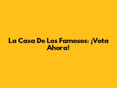 La Casa De Los Famosos: ¡Vota Ahora!