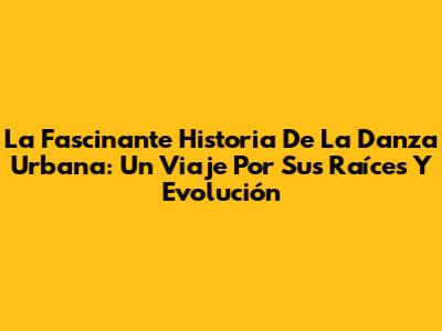 La Fascinante Historia De La Danza Urbana: Un Viaje Por Sus Raíces Y Evolución
