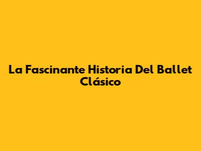 La Fascinante Historia Del Ballet Clásico