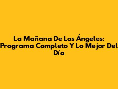 La Mañana De Los Ángeles: Programa Completo Y Lo Mejor Del Día