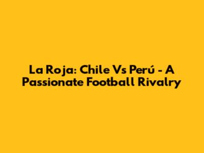 La Roja: Chile Vs Perú - A Passionate Football Rivalry