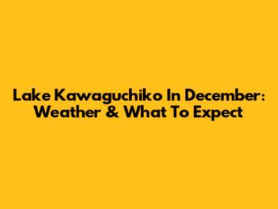 Lake Kawaguchiko In December: Weather & What To Expect