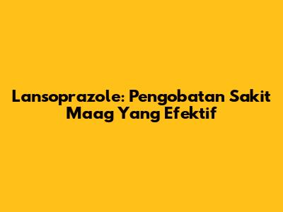 Lansoprazole: Pengobatan Sakit Maag Yang Efektif