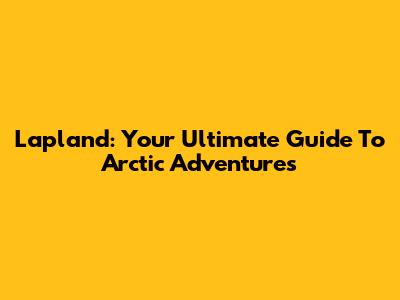 Lapland: Your Ultimate Guide To Arctic Adventures