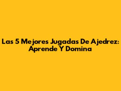Las 5 Mejores Jugadas De Ajedrez: Aprende Y Domina