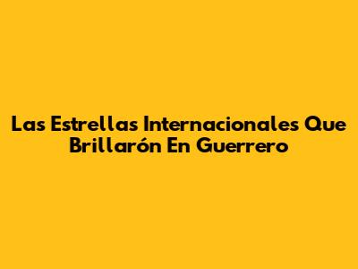Las Estrellas Internacionales Que Brillarón En Guerrero