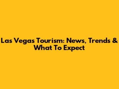 Las Vegas Tourism: News, Trends & What To Expect