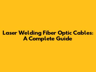 Laser Welding Fiber Optic Cables: A Complete Guide