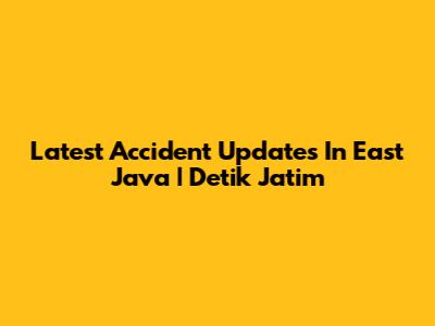 Latest Accident Updates In East Java | Detik Jatim