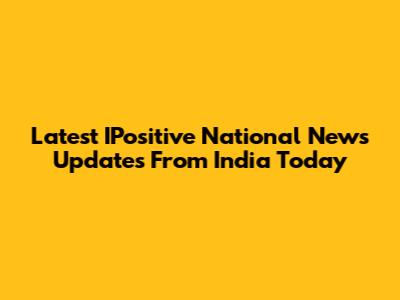 Latest IPositive National News Updates From India Today