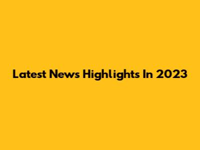 Latest News Highlights In 2023