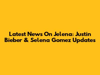 Latest News On Jelena: Justin Bieber & Selena Gomez Updates