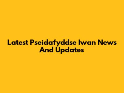 Latest Pseidafyddse Iwan News And Updates