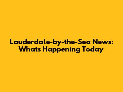 Lauderdale-by-the-Sea News: What's Happening Today