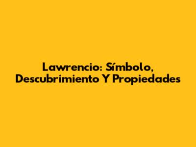 Lawrencio: Símbolo, Descubrimiento Y Propiedades