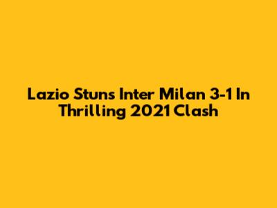 Lazio Stuns Inter Milan 3-1 In Thrilling 2021 Clash