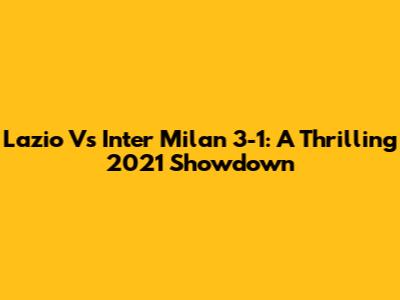 Lazio Vs Inter Milan 3-1: A Thrilling 2021 Showdown