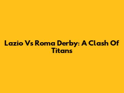 Lazio Vs Roma Derby: A Clash Of Titans