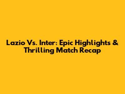 Lazio Vs. Inter: Epic Highlights & Thrilling Match Recap