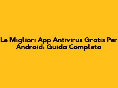 Le Migliori App Antivirus Gratis Per Android: Guida Completa
