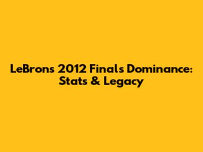 LeBron's 2012 Finals Dominance: Stats & Legacy
