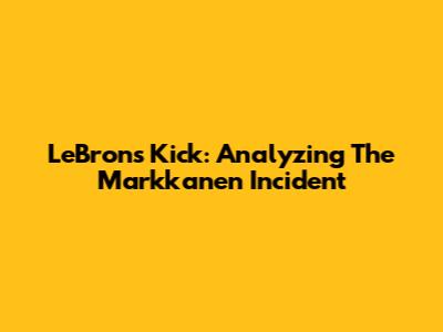 LeBron's Kick: Analyzing The Markkanen Incident