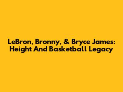 LeBron, Bronny, & Bryce James: Height And Basketball Legacy