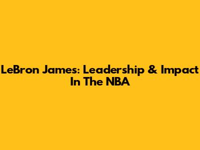 LeBron James: Leadership & Impact In The NBA