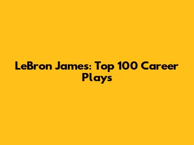 LeBron James: Top 100 Career Plays