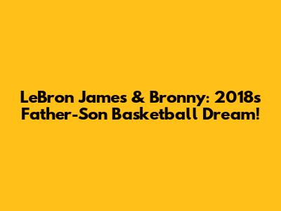 LeBron James & Bronny: 2018's Father-Son Basketball Dream!