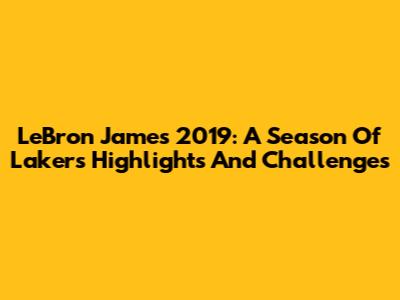 LeBron James 2019: A Season Of Lakers Highlights And Challenges