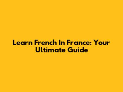 Learn French In France: Your Ultimate Guide