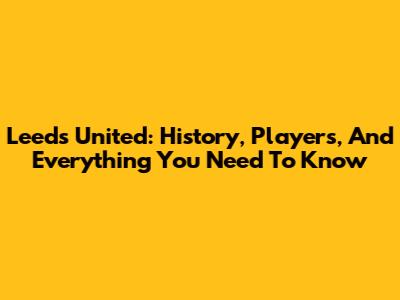 Leeds United: History, Players, And Everything You Need To Know