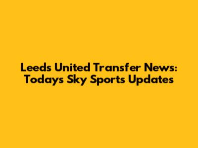 Leeds United Transfer News: Today's Sky Sports Updates