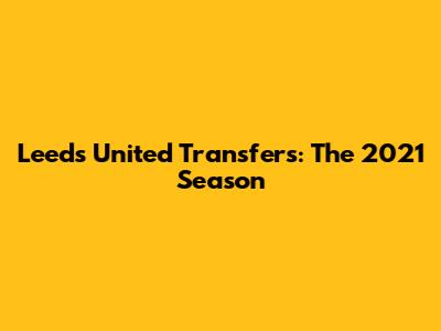 Leeds United Transfers: The 2021 Season