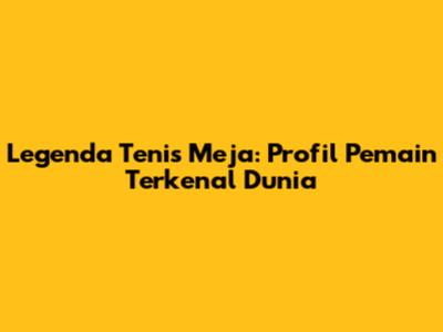 Legenda Tenis Meja: Profil Pemain Terkenal Dunia