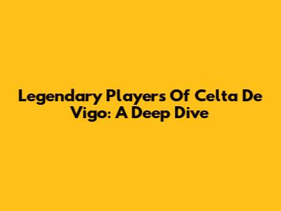Legendary Players Of Celta De Vigo: A Deep Dive