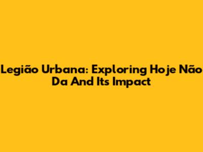 Legião Urbana: Exploring 'Hoje Não Da' And Its Impact