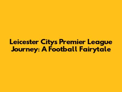 Leicester City's Premier League Journey: A Football Fairytale