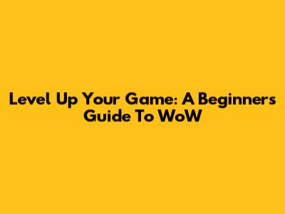 Level Up Your Game: A Beginner's Guide To WoW