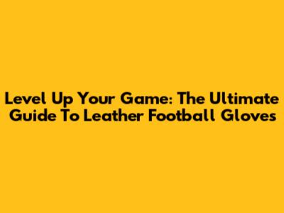Level Up Your Game: The Ultimate Guide To Leather Football Gloves