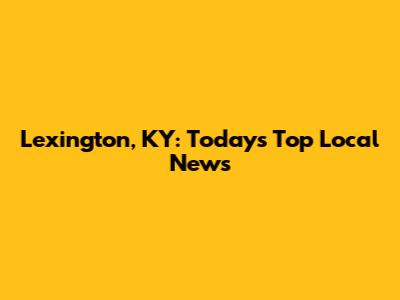 Lexington, KY: Today's Top Local News