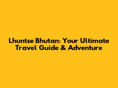 Lhuntse Bhutan: Your Ultimate Travel Guide & Adventure