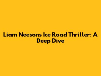 Liam Neeson's 'Ice Road' Thriller: A Deep Dive
