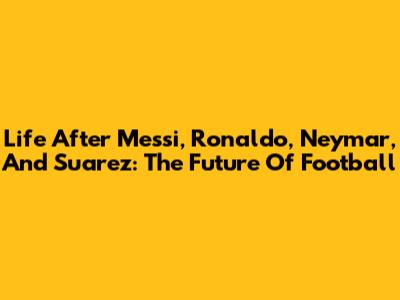 Life After Messi, Ronaldo, Neymar, And Suarez: The Future Of Football