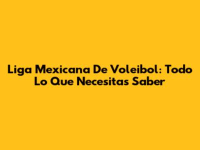Liga Mexicana De Voleibol: Todo Lo Que Necesitas Saber